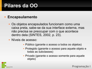Programação I
Pilares da OO
 Encapsulamento
 Os objetos encapsulados funcionam como uma
caixa preta, sabe-se da sua interface externa, mas
não precisa se preocupar com o que acontece
dentro dela (SINTES, 2002, p. 23).
 Níveis de acesso:
 Público (garante o acesso a todos os objetos)
 Protegido (garante o acesso para aquele objeto e
todas as subclasses)
 Privado (garante o acesso somente para aquele
objeto)
 