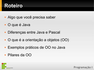 Programação I
Roteiro
 Algo que você precisa saber
 O que é Java
 Diferenças entre Java e Pascal
 O que é a orientação a objetos (OO)
 Exemplos práticos de OO no Java
 Pilares da OO
 