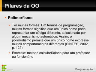 Programação I
Pilares da OO
 Polimorfismo
 Ter muitas formas. Em termos de programação,
muitas formas significa que um único nome pode
representar um código diferente, selecionado por
algum mecanismo automático. Assim, o
polimorfismo permite que um único nome expresse
muitos comportamentos diferentes (SINTES, 2002,
p. 122).
 Exemplo: método calcularSalario para um professor
ou funcionário
 