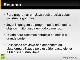 Programação I
Resumo
 Para programar em Java você precisa saber
construir algoritmos.
 Java: linguagem de programação orientada a
objetos muito usada em todo o mundo.
 Usada para sistemas portáteis de médio e
grande porte.
 Aplicações em Java não dependem da
plataforma utilizada pelo usuário, basta ele ter
a Máquina Virtual Java.
 