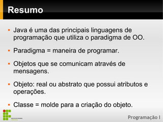 Programação I
Resumo
 Java é uma das principais linguagens de
programação que utiliza o paradigma de OO.
 Paradigma = maneira de programar.
 Objetos que se comunicam através de
mensagens.
 Objeto: real ou abstrato que possui atributos e
operações.
 Classe = molde para a criação do objeto.
 