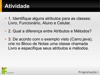 Programação I
Atividade
 1. Identifique alguns atributos para as classes:
Livro, Funcionário, Aluno e Celular.
 2. Qual a diferença entre Atributos e Métodos?
 3. De acordo com o exemplo visto (Carro.java),
crie no Bloco de Notas uma classe chamada
Livro e especifique seus atributos e métodos.
 