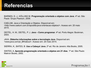 Programação I
Referencias
BARNES, D. J.; KÖLLING M. Programação orientada a objetos com Java. 4ª ed. São
Paulo: Grupo Pearson, 2009.
CAELUM. Java e Orientação a Objetos. Disponível em:
<http://www.caelum.com.br/apostila-java-orientacao-objetos/>. Acesso em: 20 maio
2014.
DEITEL, H. M.; DEITEL, P. J. Java – Como programar. 4ª ed. Porto Alegre: Bookman,
2003.
JAVA. Obtenha informações sobre a tecnologia Java. Disponível em:
<www.java.com/pt_BR/about>. Acesso em: 20 maio 2014.
SIERRA, K.; BATES, B. Use a Cabeça! Java. 2ª ed. Rio de Janeiro: Alta Books, 2005.
SINTES, A. Aprenda programação orientada a objetos em 21 dias. 1ª ed. São Paulo:
Makron Books, 2002.
 
