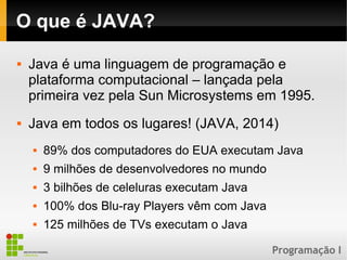 Programação I
O que é JAVA?
 Java é uma linguagem de programação e
plataforma computacional – lançada pela
primeira vez pela Sun Microsystems em 1995.
 Java em todos os lugares! (JAVA, 2014)
 89% dos computadores do EUA executam Java
 9 milhões de desenvolvedores no mundo
 3 bilhões de celeluras executam Java
 100% dos Blu-ray Players vêm com Java
 125 milhões de TVs executam o Java
 