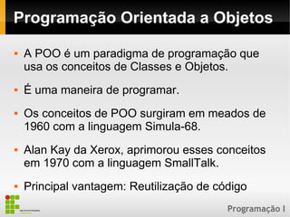 Programação I
Programação Orientada a Objetos
 A POO é um paradigma de programação que
usa os conceitos de Classes e Objetos.
 É uma maneira de programar.
 Os conceitos de POO surgiram em meados de
1960 com a linguagem Simula-68.
 Alan Kay da Xerox, aprimorou esses conceitos
em 1970 com a linguagem SmallTalk.
 Principal vantagem: Reutilização de código
 