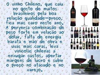 O vinho Chileno, que caiu no gosto de muitos brasileiros pela boa relação qualidade-preço, fica mais caro neste ano. A perversa combinação de peso forte em relação ao dólar, falta de energia barata e mão de obra e uvas mais caras, leva vinícolas chilenas a enxugar custos, apertar margens de lucro e subir o preço no atacado e no varejo. 