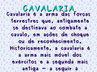 CAVALARIA Cavalaria é a arma das forças terrestres que, antigamente se destinava ao combate a cavalo, em ações de choque ou de reconhecimento. Historicamente, a cavalaria é a arma mais móvel dos exércitos e a segunda mais antiga - a seguir à infantaria . 
