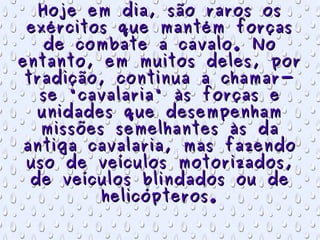 Hoje em dia, são raros os exércitos que mantém forças de combate a cavalo. No entanto, em muitos deles, por tradição, continua a chamar-se "cavalaria" às forças e unidades que desempenham missões semelhantes às da antiga cavalaria, mas fazendo uso de veículos motorizados, de veículos blindados ou de helicópteros. 