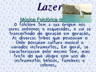 Lazer Música Folclórica do Chile:  O folclore tem a sua origem nos seres anônimos e esquecidos, e vai se transmitindo de geração em geração. As diversas tribos que povoavam o Chile possuíam cultura musical e variados instrumentos. Em geral, se caracterizavam pelo mesmo tom, mais triste do que alegre com uso de instrumentos bélicos, fúnebres e solenes.  