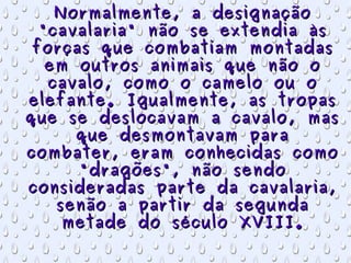 Normalmente, a designação "cavalaria" não se extendia às forças que combatiam montadas em outros animais que não o cavalo, como o camelo ou o elefante. Igualmente, as tropas que se deslocavam a cavalo, mas que desmontavam para combater, eram conhecidas como "dragões", não sendo consideradas parte da cavalaria, senão a partir da segunda metade do século XVIII. 
