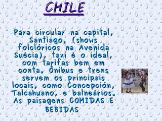 CHILE Para circular na capital, Santiago, (shows folclóricos na Avenida Suécia), taxi é o ideal, com tarifas bem em conta. Ônibus e trens servem os principais locais, como Concepción, Talcahuano, e balneários. As paisagens COMIDAS E BEBIDAS   