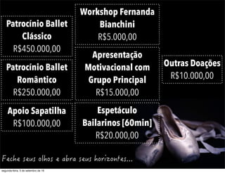Patrocínio Ballet
Clássico
R$450.000,00
Patrocínio Ballet
Romântico
R$250.000,00
Apoio Sapatilha
R$100.000,00
Apresentação
Motivacional com
Grupo Principal
R$15.000,00
Espetáculo
Bailarinos [60min]
R$20.000,00
Outras Doações
R$10.000,00
Workshop Fernanda
Bianchini
R$5.000,00
segunda-feira, 5 de setembro de 16
 