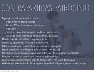 Exposição em todo o material do projeto
Logo nos folders dos espetáculos
Banner 100% customizado nos espetáculos
Logo no site
Conteúdos customizados do patrocinador nas redes sociais
Disparo de e-mail informativo para o mailing da associação
Menção em mídia espontânea em agradecimento
Menção do patrocínio na locução das apresentações
Palestra motivacional Fernanda Bianchini e Bailarinos na empresa
Espaço para alunos convidados em aulas de dança [10% da sala]
Utilização de imagens do projeto para ﬁns institucionais de propaganda e publicidade
Fixação da imagem do patrocinador com responsabilidade social
Abatimento do investimento em imposto de renda através do recibo do mecenato
Lei Rouanet – incentivo ﬁscal – 4% do imposto de renda abatido por apoiar um projeto cultural
CONTRAPARTIDAS PATROCÍNIO
segunda-feira, 5 de setembro de 16
 