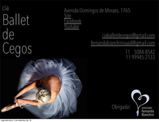 cia
Ballet
de
Cegos
Avenida Domingos de Moraes, 1765
Site
Facebook
Youtube
ciaballetdecegos@gmail.com
fernandabianchinisaad@gmail.com
11 5084-8542
11 99945-2133
Obrigada! associação
Fernanda
Bianchini
segunda-feira, 5 de setembro de 16
 