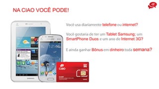 NA CIAO VOCÊ PODE!
telefone internet?
Tablet Samsung;
SmartPhone Duos Internet 3G?
Bônus dinheiro semana?
 