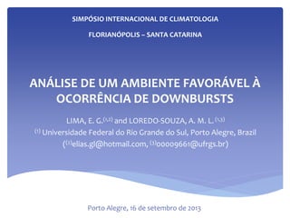 ANÁLISE DE UM AMBIENTE FAVORÁVEL À
OCORRÊNCIA DE DOWNBURSTS
LIMA, E. G.(1,2) and LOREDO-SOUZA, A. M. L.(1,3)
(1) Universidade Federal do Rio Grande do Sul, Porto Alegre, Brazil
((2)elias.gl@hotmail.com, (3)00009661@ufrgs.br)
SIMPÓSIO INTERNACIONAL DE CLIMATOLOGIA
FLORIANÓPOLIS – SANTA CATARINA
Porto Alegre, 16 de setembro de 2013
 