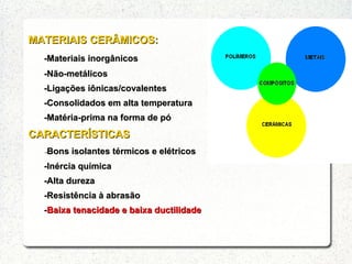 MATERIAIS CERÂMICOS:MATERIAIS CERÂMICOS:
-Materiais inorgânicos-Materiais inorgânicos
-Não-metálicos-Não-metálicos
-Ligações iônicas/covalentes-Ligações iônicas/covalentes
-Consolidados em alta temperatura-Consolidados em alta temperatura
-Matéria-prima na forma de pó-Matéria-prima na forma de pó
CARACTERÍSTICASCARACTERÍSTICAS
--Bons isolantes térmicos e elétricosBons isolantes térmicos e elétricos
-Inércia química-Inércia química
-Alta dureza-Alta dureza
-Resistência à abrasão-Resistência à abrasão
--Baixa tenacidade e baixa ductilidadeBaixa tenacidade e baixa ductilidade
 