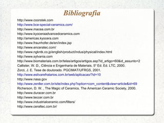 Bibliografia
http://www.coorstek.com
http://www.bce-special-ceramics.com/
http://www.macea.com.br
http://www.kyoceraadvancedceramics.com
http://americas.kyocera.com
http://www.fraunhofer.de/en/index.jsp
http://www.enceratec.com/
http://www.ngkntk.co.jp/english/product/indus/physical/index.html
http://www.sylvania.com
http://www.biomateriais.com.br/telas/artigos/artigos.asp?id_artigo=60&id_assunto=2
Callister, W. D., Ciência e Engenharia de Materiais. 5a
Ed. Ed. LTC, 2000.
Zorzi, J. E. Tese de doutorado. PGCIMAT/UFRGS, 2001.
http://www.estivarefratarios.com.br/web/aplicacao/?id=10
http://www.nasa.gov
http://www.zenller.com.br/site/index.php?option=com_content&view=article&id=69
Richerson, D. W. , The Magic of Ceramics. The American Ceramic Society, 2000.
http://www.duracer.com.br
http://www.teccer.com.br
http://www.industrialceramic.com/filters/
http://www.ceraltec.com.br/
 