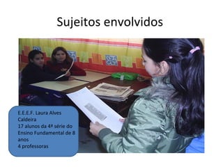 Sujeitos envolvidos  E.E.E.F. Laura Alves Caldeira 17 alunos da 4ª série do Ensino Fundamental de 8 anos 4 professoras 