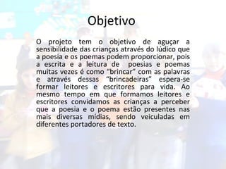 Objetivo  O projeto tem o objetivo de aguçar a sensibilidade das crianças através do lúdico que a poesia e os poemas podem proporcionar, pois a escrita e a leitura de  poesias e poemas muitas vezes é como “brincar” com as palavras e através dessas “brincadeiras” espera-se formar leitores e escritores para vida. Ao mesmo tempo em que formamos leitores e escritores convidamos as crianças a perceber que a poesia e o poema estão presentes nas mais diversas mídias, sendo veiculadas em diferentes portadores de texto. 