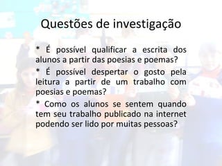 Questões de investigação * É possível qualificar a escrita dos alunos a partir das poesias e poemas?  * É possível despertar o gosto pela leitura a partir de um trabalho com poesias e poemas?  * Como os alunos se sentem quando tem seu trabalho publicado na internet podendo ser lido por muitas pessoas? 