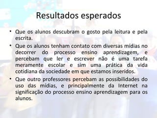 Resultados esperados Que os alunos descubram o gosto pela leitura e pela escrita. Que os alunos tenham contato com diversas mídias no decorrer do processo ensino aprendizagem, e percebam que ler e escrever não é uma tarefa meramente escolar e sim uma prática da vida cotidiana da sociedade em que estamos inseridos. Que outro professores percebam as possibilidades do uso das mídias, e principalmente da Internet na significação do processo ensino aprendizagem para os alunos. 