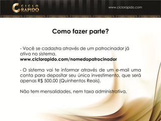 Como fazer parte?
- Você se cadastra através de um patrocinador já
ativo no sistema.
www.ciclorapido.com/nomedopatrocinador
- O sistema vai te informar através de um e-mail uma
conta para depositar seu único investimento, que será
apenas R$ 500,00 (Quinhentos Reais).
Não tem mensalidades, nem taxa administrativa.
 