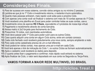 Considerações Finais.
1) Para ter sucesso em nosso sistema, convide vários amigos ou no mínimo 2 pessoas.
2) Lembre-se que já no 1º Ciclo o investimento retorna, o restante é lucro automático.
3) Quanto mais pessoas entrarem, mais rapido você sobe para o proximo Ciclo.
4) Com apenas uma conta você vai ﬁnalizar o sistema com mais de 10 contas apenas do 1º Ciclo.
5) Você receberá uma planilha em Excel para poder controlar todas as suas contas, use-a.
6) Investimento único de apenas R$ 5 Reais, equivalente a 5 produtos de nossa loja virtual.
7) Pagamento e recebimento através de conta bancária.
8) Nossa matriz é 2x2 forçada para fechamento de Ciclo.
9) Possuímos 10 ciclos, com reentradas automáticas.
10) Você deve passar pelo 1º Ciclo para poder subir para os outros Ciclos.
11) Caso queira adquirir uma conta em algum Ciclo acima, entre em contato conosco.
12) Cada ciclo fechado você receberá gratuitamente uma nova conta, sempre ampliando a rede.
13) Para cada conta cadastrada precisa de um e-mail diferente.
14) Você poderá ter várias contas, mas apenas uma por e-mail em cada Ciclo.
15 Você terá apenas o link de indicação do Ciclo 1, os outros Ciclos se formam automaticamente.
16) Após o cadastro você receberá os dados para deposito.
17) O quanto antes ﬁzer o pagamento e conﬁrmar, mais rápido você entrará no sistema.
18) Após ﬁnalizar de Ciclo, o valor será depositado em sua conta na Segunda ou Terça-Feira.

VAMOS FORMAR A MAIOR REDE MULTINIVEL DO BRASIL

http://ciclos.1real.li

 