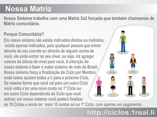 Nossa Matriz
Nosso Sistema trabalha com uma Matriz 2x2 forçada que também chamamos de
Matriz comunitária.
Porque Comunitária?
Em nosso sistema não existe indicados diretos ou indiretos,
existe apenas indicados, pois qualquer pessoa que entrar
através de seu convite ou através de alguém acima de
você, ele pode entrar no seu nível, ou seja, irá agregar
valores de bônus de nível para você. A intenção do
nosso sistema é fazer o maior sistema de rede do Brasil.
Nosso sistema força a ﬁnalização do Ciclo por Membro
onde todos ajudam todos a ir para o próximo Ciclo.
Da mesma forma que você vai para um outro Ciclo
você volta a ter uma nova conta no 1º Ciclo ou
em outro Ciclo dependendo do Ciclo que você
estiver, em nosso sistema você poderá ﬁnalizar
os 10 Ciclos e ainda ter mais 10 contas só no 1º Ciclo, com apenas um pagamento.

http://ciclos.1real.li

 