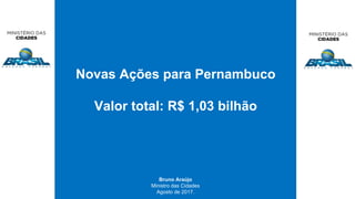 Novas Ações para Pernambuco
Valor total: R$ 1,03 bilhão
Bruno Araújo
Ministro das Cidades
Agosto de 2017.
 
