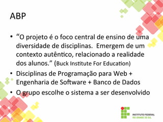 ABP	
  
•  “O	
  projeto	
  é	
  o	
  foco	
  central	
  de	
  ensino	
  de	
  uma	
  

diversidade	
  de	
  disciplinas.	
  	
  Emergem	
  de	
  um	
  
contexto	
  autênFco,	
  relacionado	
  a	
  realidade	
  
dos	
  alunos.”	
  (Buck	
  InsFtute	
  For	
  EducaFon)	
  
•  Disciplinas	
  de	
  Programação	
  para	
  Web	
  +	
  
Engenharia	
  de	
  Sooware	
  +	
  Banco	
  de	
  Dados	
  
•  O	
  grupo	
  escolhe	
  o	
  sistema	
  a	
  ser	
  desenvolvido	
  	
  

 
