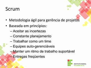 Scrum	
  
•  Metodologia	
  ágil	
  para	
  gerência	
  de	
  projetos	
  
•  Baseada	
  em	
  princípios:	
  
–  Aceitar as incertezas
–  Constante planejamento
–  Trabalhar como um time
–  Equipes auto-gerenciáveis
–  Manter um ritmo de trabalho suportável
–  Entregas freqüentes

 