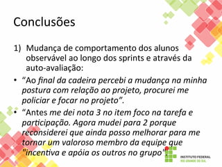 Conclusões	
  
1)  Mudança	
  de	
  comportamento	
  dos	
  alunos	
  
observável	
  ao	
  longo	
  dos	
  sprints	
  e	
  através	
  da	
  
auto-­‐avaliação:	
  
•  “Ao	
  ﬁnal	
  da	
  cadeira	
  percebi	
  a	
  mudança	
  na	
  minha	
  
postura	
  com	
  relação	
  ao	
  projeto,	
  procurei	
  me	
  
policiar	
  e	
  focar	
  no	
  projeto”.	
  	
  
•  “Antes	
  me	
  dei	
  nota	
  3	
  no	
  item	
  foco	
  na	
  tarefa	
  e	
  
par@cipação.	
  Agora	
  mudei	
  para	
  2	
  porque	
  
reconsiderei	
  que	
  ainda	
  posso	
  melhorar	
  para	
  me	
  
tornar	
  um	
  valoroso	
  membro	
  da	
  equipe	
  que	
  
"incen@va	
  e	
  apóia	
  os	
  outros	
  no	
  grupo".	
  	
  

 