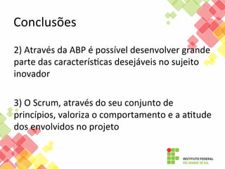 Conclusões	
  
2)	
  Através	
  da	
  ABP	
  é	
  possível	
  desenvolver	
  grande	
  
parte	
  das	
  caracterísFcas	
  desejáveis	
  no	
  sujeito	
  
inovador	
  
	
  
3)	
  O	
  Scrum,	
  através	
  do	
  seu	
  conjunto	
  de	
  
princípios,	
  valoriza	
  o	
  comportamento	
  e	
  a	
  aFtude	
  
dos	
  envolvidos	
  no	
  projeto	
  
	
  
	
  

 