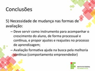 Conclusões	
  
5)	
  Necessidade	
  de	
  mudança	
  nas	
  formas	
  de	
  
avaliação:	
  
–  Deve	
  servir	
  como	
  instrumento	
  para	
  acompanhar	
  o	
  
crescimento	
  do	
  aluno,	
  de	
  forma	
  processual	
  e	
  
consnua,	
  e	
  propor	
  ajustes	
  e	
  reajustes	
  no	
  processo	
  
de	
  aprendizagem;	
  
–  Avaliação	
  formaFva	
  ajuda	
  na	
  busca	
  pela	
  melhoria	
  
consnua	
  (comportamento	
  empreendedor)	
  

 