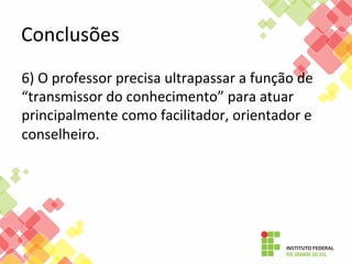 Conclusões	
  	
  
6)	
  O	
  professor	
  precisa	
  ultrapassar	
  a	
  função	
  de	
  
“transmissor	
  do	
  conhecimento”	
  para	
  atuar	
  
principalmente	
  como	
  facilitador,	
  orientador	
  e	
  
conselheiro.	
  	
  
	
  	
  

 