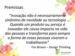 Premissas	
  
“Inovação	
  não	
  é	
  necessariamente	
  
sinônimo	
  de	
  novidade	
  ou	
  tecnologia	
  ...	
  
Quando	
  um	
  produto	
  ou	
  serviço	
  é	
  
inovador	
  ele	
  causa	
  impacto	
  na	
  vida	
  
das	
  pessoas	
  e	
  transforma	
  para	
  sempre	
  
a	
  forma	
  de	
  essas	
  pessoas	
  viverem	
  e	
  
trabalharem”	
  
Tim	
  Brown	
  –	
  Design	
  Thinking	
  

 