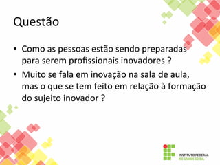 Questão	
  
•  Como	
  as	
  pessoas	
  estão	
  sendo	
  preparadas	
  
para	
  serem	
  proﬁssionais	
  inovadores	
  ?	
  	
  
•  Muito	
  se	
  fala	
  em	
  inovação	
  na	
  sala	
  de	
  aula,	
  
mas	
  o	
  que	
  se	
  tem	
  feito	
  em	
  relação	
  à	
  formação	
  
do	
  sujeito	
  inovador	
  ?	
  	
  

 