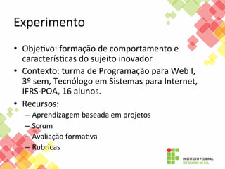 Experimento	
  
•  ObjeFvo:	
  formação	
  de	
  comportamento	
  e	
  
caracterísFcas	
  do	
  sujeito	
  inovador	
  
•  Contexto:	
  turma	
  de	
  Programação	
  para	
  Web	
  I,	
  	
  
3º	
  sem,	
  Tecnólogo	
  em	
  Sistemas	
  para	
  Internet,	
  
IFRS-­‐POA,	
  16	
  alunos.	
  
•  Recursos:	
  	
  
–  Aprendizagem	
  baseada	
  em	
  projetos	
  
–  Scrum	
  
–  Avaliação	
  formaFva	
  
–  Rubricas	
  

 