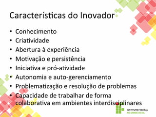 CaracterísFcas	
  do	
  Inovador	
  
• 
• 
• 
• 
• 
• 
• 
• 

Conhecimento	
  
CriaFvidade	
  
Abertura	
  à	
  experiência	
  
MoFvação	
  e	
  persistência	
  
IniciaFva	
  e	
  pró-­‐aFvidade	
  
Autonomia	
  e	
  auto-­‐gerenciamento	
  
ProblemaFzação	
  e	
  resolução	
  de	
  problemas	
  
Capacidade	
  de	
  trabalhar	
  de	
  forma	
  
colaboraFva	
  em	
  ambientes	
  interdisciplinares	
  

 