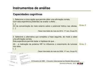 Instrumentos de análise
Capacidades cognitivas
1. Selecione a única opção que permite obter uma afirmação correta.
Com esta experiência pretendeu-se avaliar o efeito…
[…]
(C) da concentração do meio externo sobre o potencial hídrico nas células.
[…]

Grau 2

(Teste Intermédio de maio de 2010, 11º ano, Grupo IV)

2. Selecione a alternativa que completa a frase seguinte, de modo a obter
uma afirmação correta.
Esta experiência permite testar a hipótese de que…
(A) …a inativação da proteína HIF-1α influencia o crescimento de tumores
nos ratos.
[…]
(Teste Intermédio de maio de 2008, 11º ano, Grupo IV)

VI Encontro do CIED – I Encontro Internacional em Estudos Educacionais

Ferreira & Morais, 2013

Grau 3

 