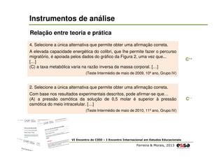 Instrumentos de análise
Relação entre teoria e prática
4. Selecione a única alternativa que permite obter uma afirmação correta.
A elevada capacidade energética do colibri, que lhe permite fazer o percurso
migratório, é apoiada pelos dados do gráfico da Figura 2, uma vez que...
[…]
(C) a taxa metabólica varia na razão inversa da massa corporal. […]

C++

(Teste Intermédio de maio de 2009, 10º ano, Grupo IV)

2. Selecione a única alternativa que permite obter uma afirmação correta.
Com base nos resultados experimentais descritos, pode afirmar-se que…
(A) a pressão osmótica da solução de 0,5 molar é superior à pressão
osmótica do meio intracelular. […]
(Teste Intermédio de maio de 2010, 11º ano, Grupo IV)

VI Encontro do CIED – I Encontro Internacional em Estudos Educacionais

Ferreira & Morais, 2013

C- -

 