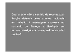 Qual a extensão e sentido de recontextualização efetuada pelos exames nacionais
em relação à mensagem expressa no
currículo

de

Biologia

e

Geologia,

em

termos da exigência conceptual do trabalho
prático?

 