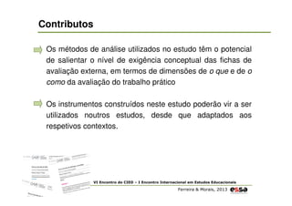 Contributos
Os métodos de análise utilizados no estudo têm o potencial
de salientar o nível de exigência conceptual das fichas de
avaliação externa, em termos de dimensões de o que e de o
como da avaliação do trabalho prático
Os instrumentos construídos neste estudo poderão vir a ser
utilizados noutros estudos, desde que adaptados aos
respetivos contextos.

VI Encontro do CIED – I Encontro Internacional em Estudos Educacionais

Ferreira & Morais, 2013

 