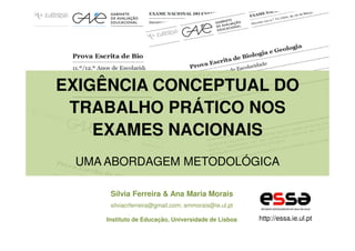 EXIGÊNCIA CONCEPTUAL DO
TRABALHO PRÁTICO NOS
EXAMES NACIONAIS
UMA ABORDAGEM METODOLÓGICA
Sílvia Ferreira & Ana Maria Morais
silviacrferreira@gmail.com; ammorais@ie.ul.pt
Instituto de Educação, Universidade de Lisboa

http://essa.ie.ul.pt

 