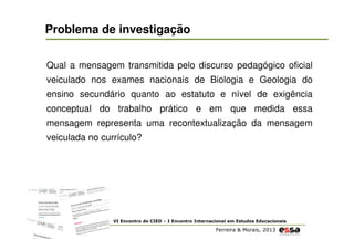 Problema de investigação
Qual a mensagem transmitida pelo discurso pedagógico oficial
veiculado nos exames nacionais de Biologia e Geologia do
ensino secundário quanto ao estatuto e nível de exigência
conceptual do trabalho prático e em que medida essa
mensagem representa uma recontextualização da mensagem
veiculada no currículo?

VI Encontro do CIED – I Encontro Internacional em Estudos Educacionais

Ferreira & Morais, 2013

 