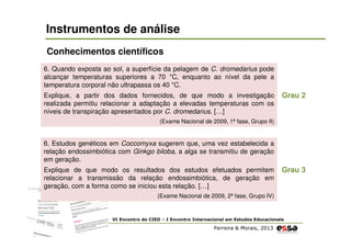 Instrumentos de análise
Conhecimentos científicos
6. Quando exposta ao sol, a superfície da pelagem de C. dromedarius pode
alcançar temperaturas superiores a 70 °C, enquanto ao nível da pele a
temperatura corporal não ultrapassa os 40 °C.
Explique, a partir dos dados fornecidos, de que modo a investigação
realizada permitiu relacionar a adaptação a elevadas temperaturas com os
níveis de transpiração apresentados por C. dromedarius. […]

Grau 2

(Exame Nacional de 2009, 1ª fase, Grupo II)

6. Estudos genéticos em Coccomyxa sugerem que, uma vez estabelecida a
relação endossimbiótica com Ginkgo biloba, a alga se transmitiu de geração
em geração.
Explique de que modo os resultados dos estudos efetuados permitem
relacionar a transmissão da relação endossimbiótica, de geração em
geração, com a forma como se iniciou esta relação. […]

Grau 3

(Exame Nacional de 2009, 2ª fase, Grupo IV)

VI Encontro do CIED – I Encontro Internacional em Estudos Educacionais

Ferreira & Morais, 2013

 