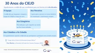 preencoded.png
30 Anos do CIEJD
Agradecimento a tod@s @s que contribuíram para esta história já de três décadas…
À Equipa
A tod@s @s que integraram e integram a
Equipa do CIEJD ao longo dos anos.
Aos Cidadãos e Às Cidadãs
Um agradecimento especial a tod@s @s que participaram e participam nesta jornada europeia.
“Longa vida ao Centro de Informação Jacques Delors."
- Vítor Martins, ex-Secretário de Estado dos Assuntos Europeus (2005)
@ Imagens - CIEJD, Portal Eurocid, Portal da UE, Serviço Audiovisual da Comissão Europeia e outras geradas por IA.
Aos Parceiros
A quem apoia e promove as nossas iniciativas
de comunicação e (in)formação europeia.
Aos Estagiários
Pela dedicação e pelo empenho nas tarefas
que lhes foram atribuídas
 