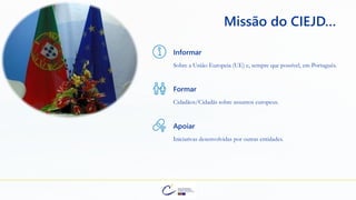 Informar
Sobre a União Europeia (UE) e, sempre que possível, em Português.
Formar
Cidadãos/Cidadãs sobre assuntos europeus.
Apoiar
Iniciativas desenvolvidas por outras entidades.
Missão do CIEJD…
 