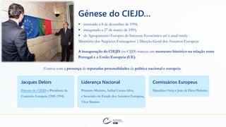 Génese do CIEJD…
▪ instituído a 8 de dezembro de 1994;
▪ inaugurado a 27 de março de 1995;
▪ de Agrupamento Europeu de Interesse Económico até à atual tutela -
Ministério dos Negócios Estrangeiros | Direção-Geral dos Assuntos Europeus
Jacques Delors
Patrono do CIEJD e Presidente da
Comissão Europeia (1985-1994).
Liderança Nacional
Primeiro-Ministro, Aníbal Cavaco Silva,
e Secretário de Estado dos Assuntos Europeus,
Vítor Martins.
Comissários Europeus
Marcelino Oreja e João de Deus Pinheiro.
A inauguração do CIEJD (ex-CIJD) marcou um momento histórico na relação entre
Portugal e a União Europeia (UE).
Contou com a presença de reputadas personalidades da política nacional e europeia.
 